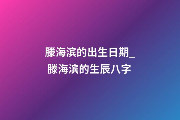 滕海滨的出生日期_ 滕海滨的生辰八字